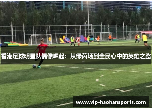 香港足球明星队偶像崛起：从绿茵场到全民心中的英雄之路