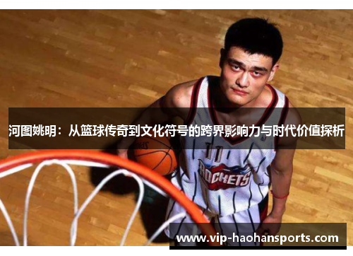 河图姚明：从篮球传奇到文化符号的跨界影响力与时代价值探析