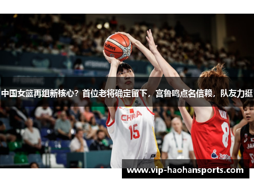 中国女篮再组新核心？首位老将确定留下，宫鲁鸣点名信赖，队友力挺